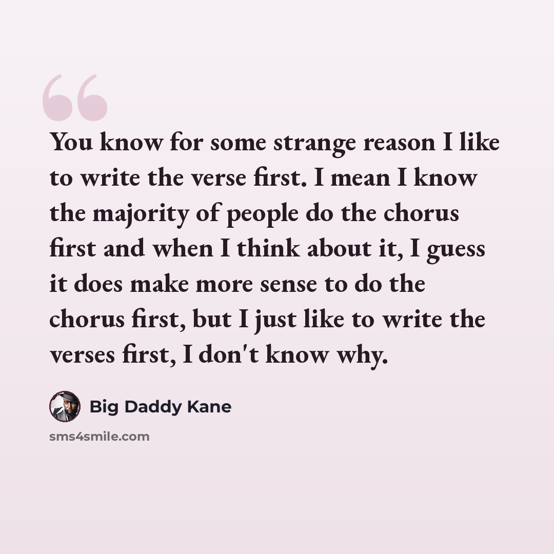 “You know for some strange reason I like to write the verse first. I mean I know the majority of people do the chorus first and when I think about it, I guess it does make more sense to do the chorus first, but I just like to write the verses first, I don't know why.” quote by Big Daddy Kane