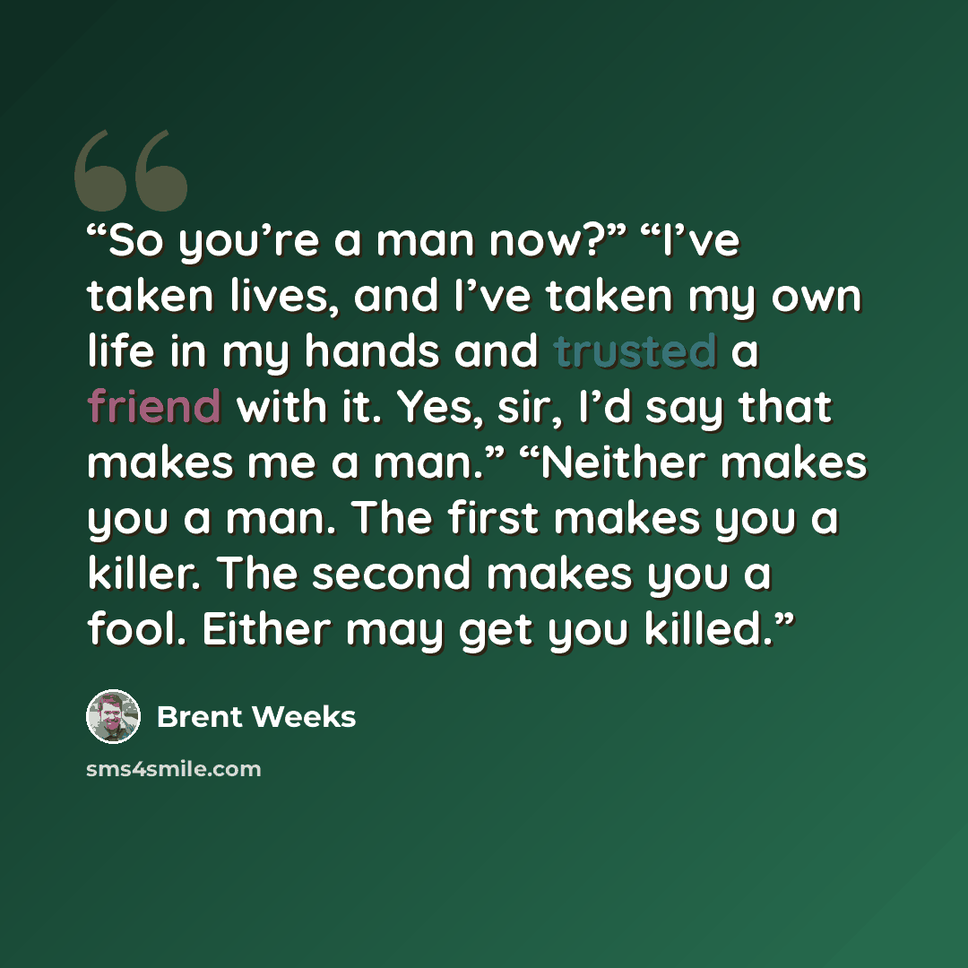 “So you’re a man now?” “I’ve taken lives, and I’ve taken my own life in my hands and trusted a friend with it. Yes, sir, I’d say that makes me a man.” “Neither makes you a man. The first makes you a killer. The second makes you a fool. Either may get you killed.” quote by Brent Weeks