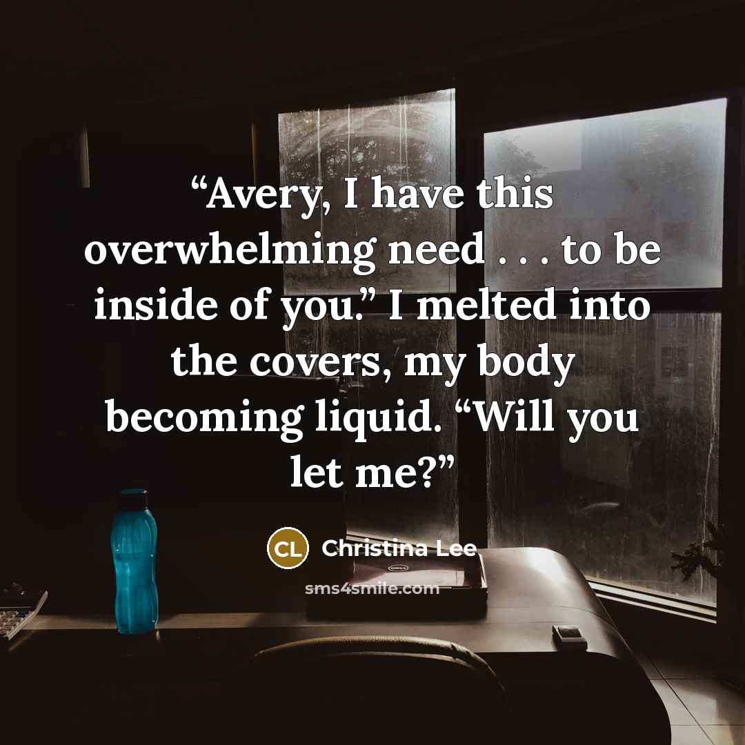 “Avery, I have this overwhelming need . . . to be inside of you.” I melted into the covers, my body becoming liquid. “Will you let me?” quote by Christina Lee