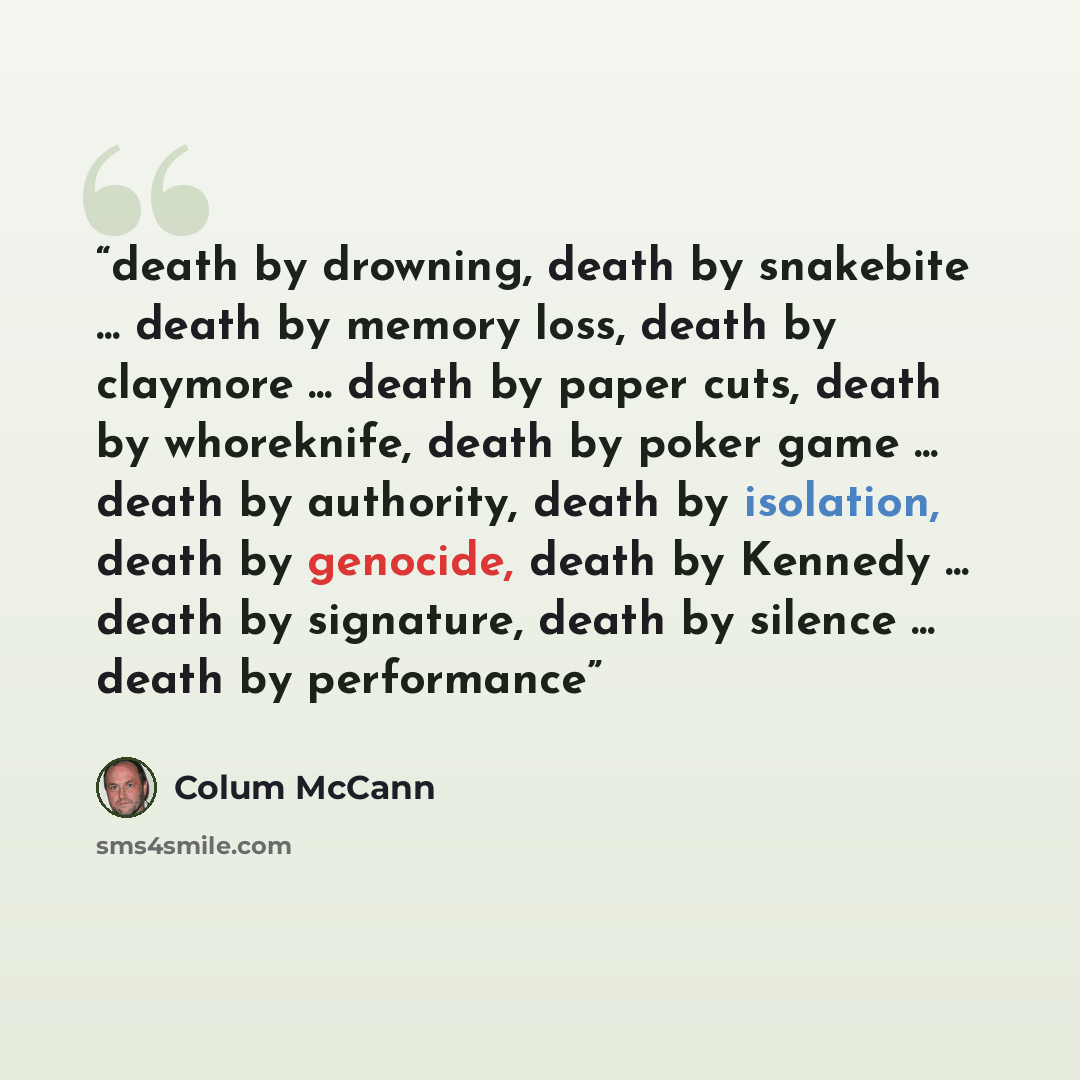 “death by drowning, death by snakebite ... death by memory loss, death by claymore ... death by paper cuts, death by whoreknife, death by poker game ... death by authority, death by isolation, death by genocide, death by Kennedy ... death by signature, death by silence ... death by performance” quote by Colum McCann