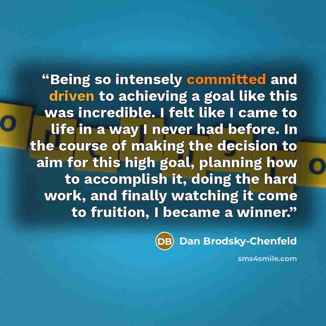 “Being so intensely committed and driven to achieving a goal like this was incredible. I felt like I came to life in a way I never had before. In the course of making the decision to aim for this high goal, planning how to accomplish it, doing the hard work, and finally watching it come to…” quote by Dan Brodsky-Chenfeld