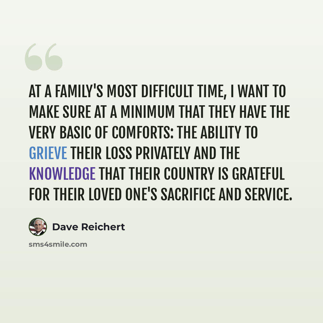 “At a family's most difficult time, I want to make sure at a minimum that they have the very basic of comforts: the ability to grieve their loss privately and the knowledge that their country is grateful for their loved one's sacrifice and service.” quote by Dave Reichert