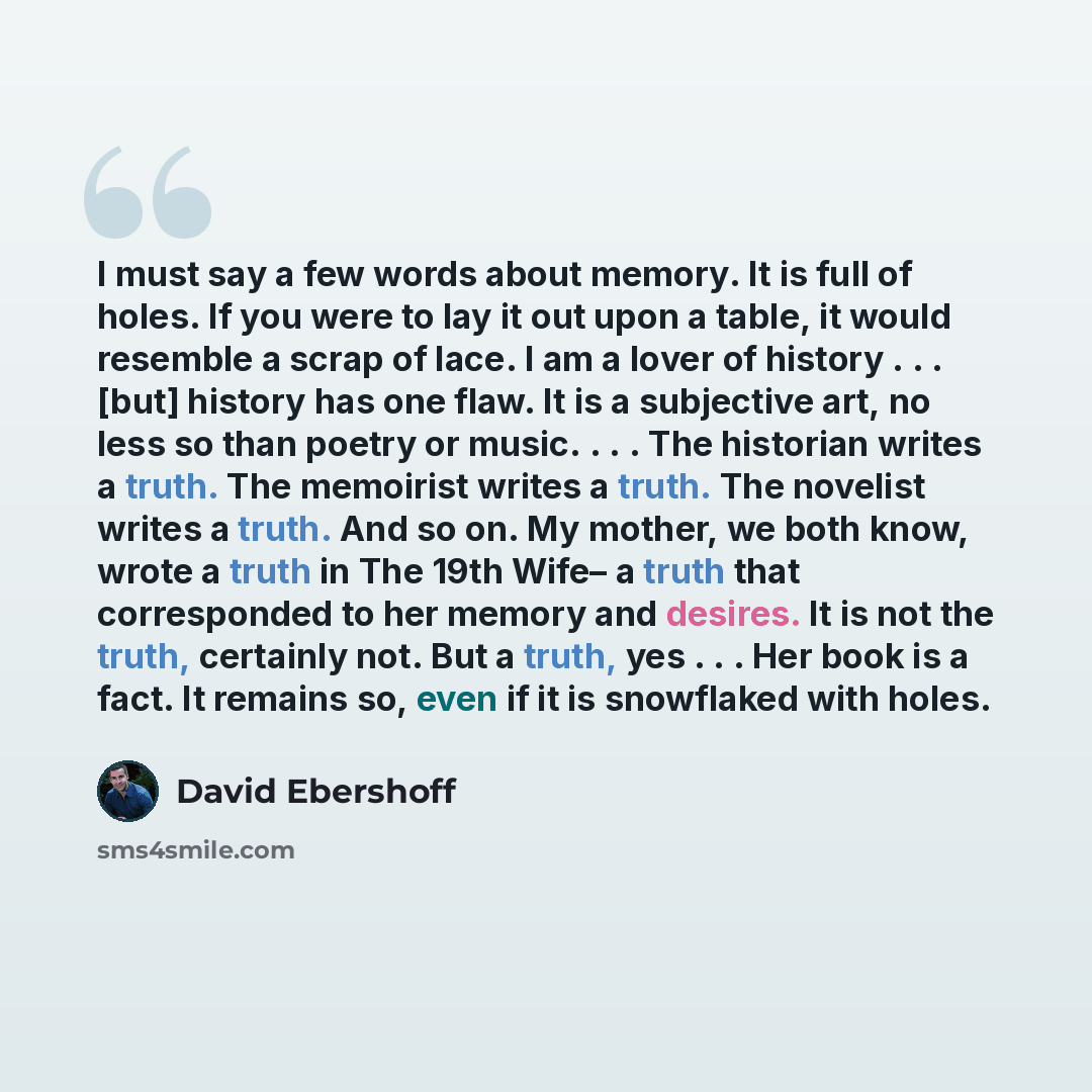 “I must say a few words about memory. It is full of holes. If you were to lay it out upon a table, it would resemble a scrap of lace. I am a lover of history . . . [but] history has one flaw. It is a subjective art, no less so than poetry or music. . . . The historian writes a truth. The memoirist…” quote by David Ebershoff