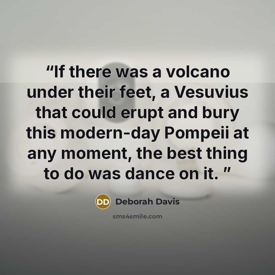 “If there was a volcano under their feet, a Vesuvius that could erupt and bury this modern-day Pompeii at any moment, the best thing to do was dance on it.” quote by Deborah Davis