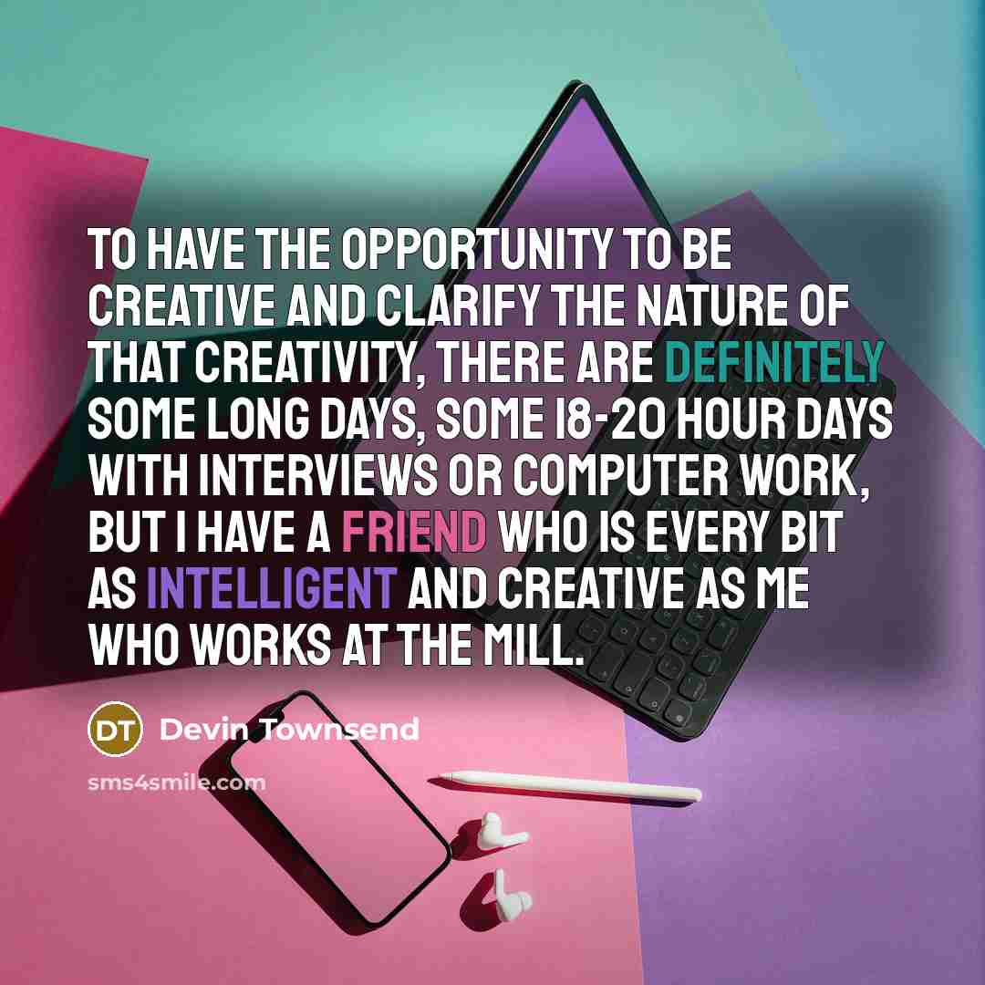 “To have the opportunity to be creative and clarify the nature of that creativity, there are definitely some long days, some 18-20 hour days with interviews or computer work, but I have a friend who is every bit as intelligent and creative as me who works at the mill.” quote by Devin Townsend