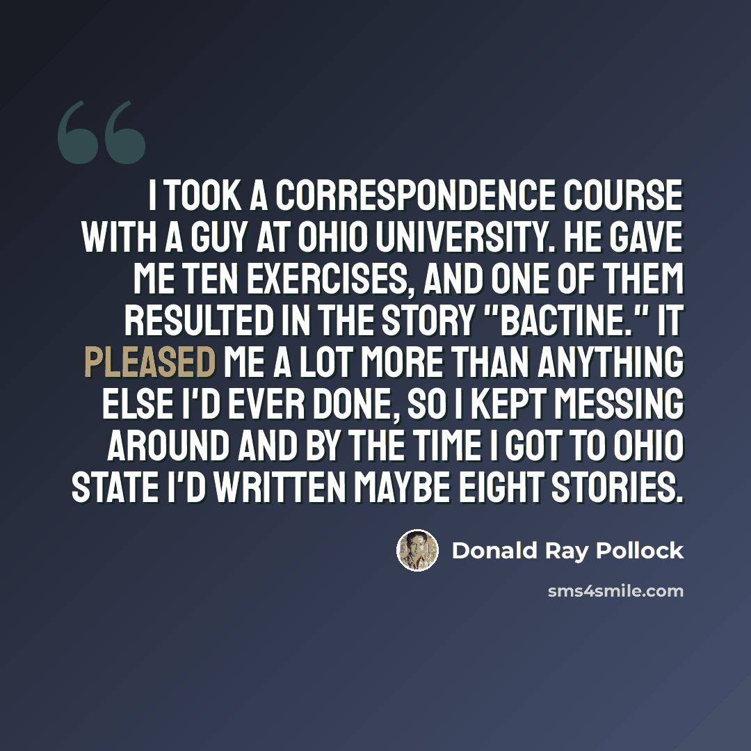 “I took a correspondence course with a guy at Ohio University. He gave me ten exercises, and one of them resulted in the story "Bactine." It pleased me a lot more than anything else I'd ever done, so I kept messing around and by the time I got to Ohio State I'd written maybe eight stories.” quote by Donald Ray Pollock