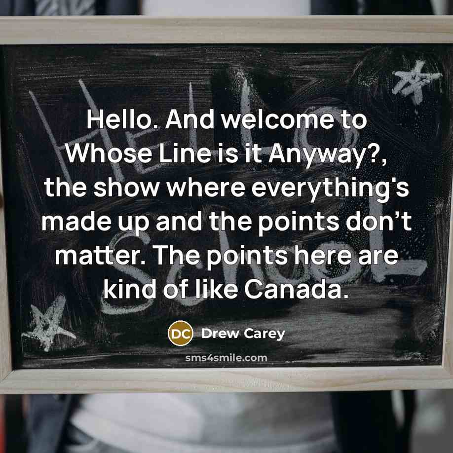 “Hello. And welcome to Whose Line is it Anyway?, the show where everything's made up and the points don't matter. The points here are kind of like Canada.” quote by Drew Carey