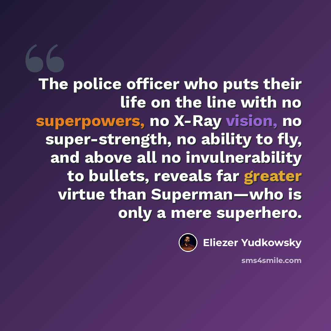 “The police officer who puts their life on the line with no superpowers, no X-Ray vision, no super-strength, no ability to fly, and above all no invulnerability to bullets, reveals far greater virtue than Superman—who is only a mere superhero.” quote by Eliezer Yudkowsky