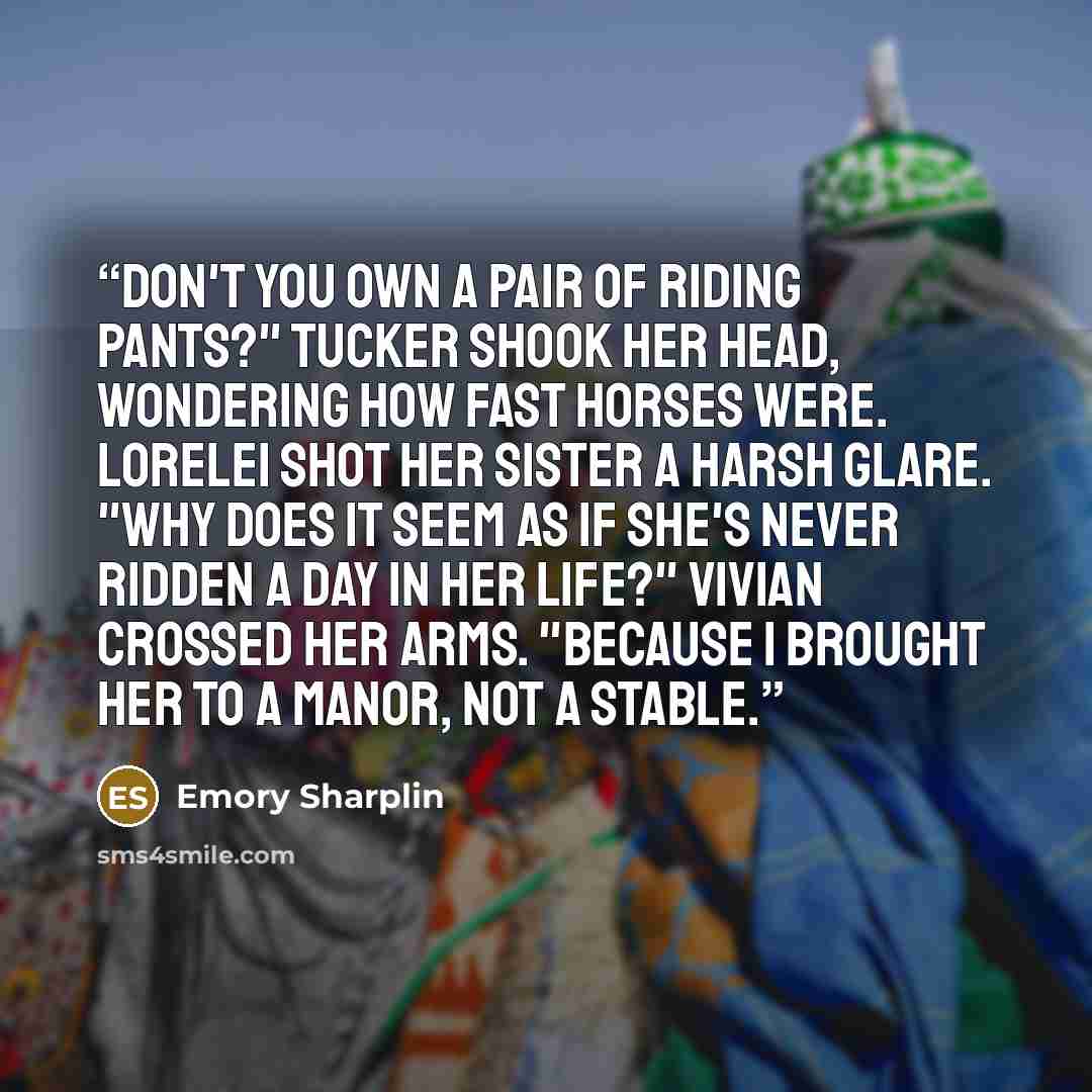 “Don't you own a pair of riding pants?" Tucker shook her head, wondering how fast horses were. Lorelei shot her sister a harsh glare. "Why does it seem as if she's never ridden a day in her life?" Vivian crossed her arms. "Because I brought her to a manor, not a stable.” quote by Emory Sharplin