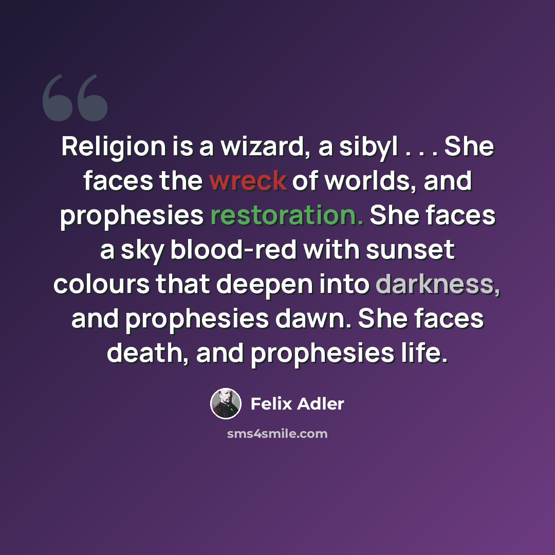 “Religion is a wizard, a sibyl . . . She faces the wreck of worlds, and prophesies restoration. She faces a sky blood-red with sunset colours that deepen into darkness, and prophesies dawn. She faces death, and prophesies life.” quote by Felix Adler