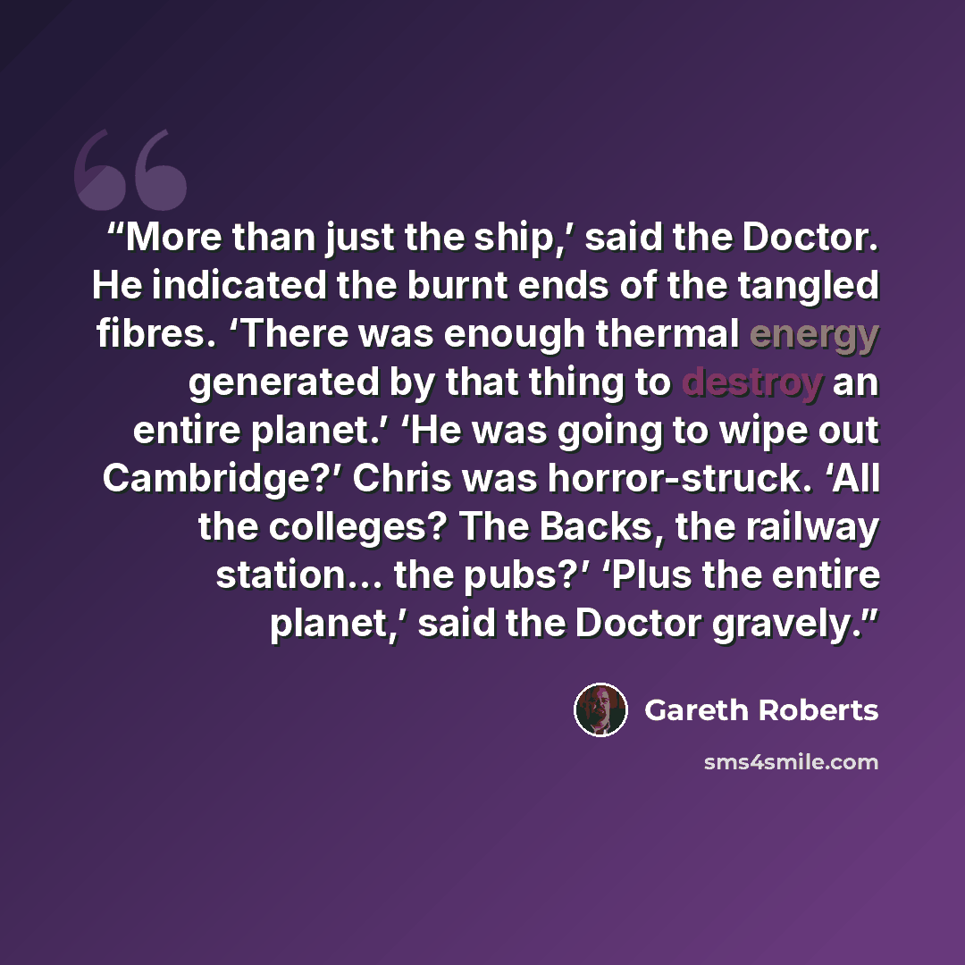 “More than just the ship,’ said the Doctor. He indicated the burnt ends of the tangled fibres. ‘There was enough thermal energy generated by that thing to destroy an entire planet.’ ‘He was going to wipe out Cambridge?’ Chris was horror-struck. ‘All the colleges? The Backs, the railway station… the…” quote by Gareth Roberts
