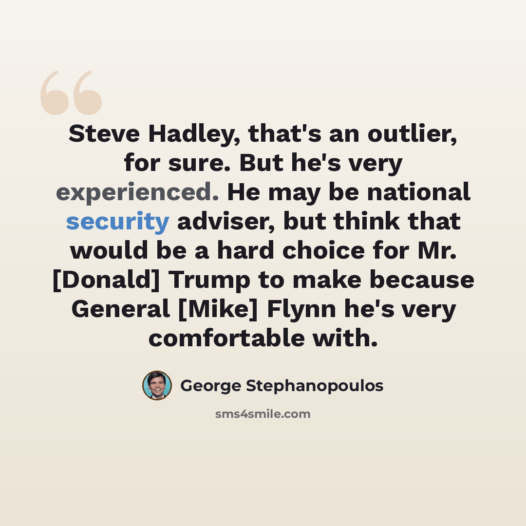 “Steve Hadley, that's an outlier, for sure. But he's very experienced. He may be national security adviser, but think that would be a hard choice for Mr. [Donald] Trump to make because General [Mike] Flynn he's very comfortable with.” quote by George Stephanopoulos