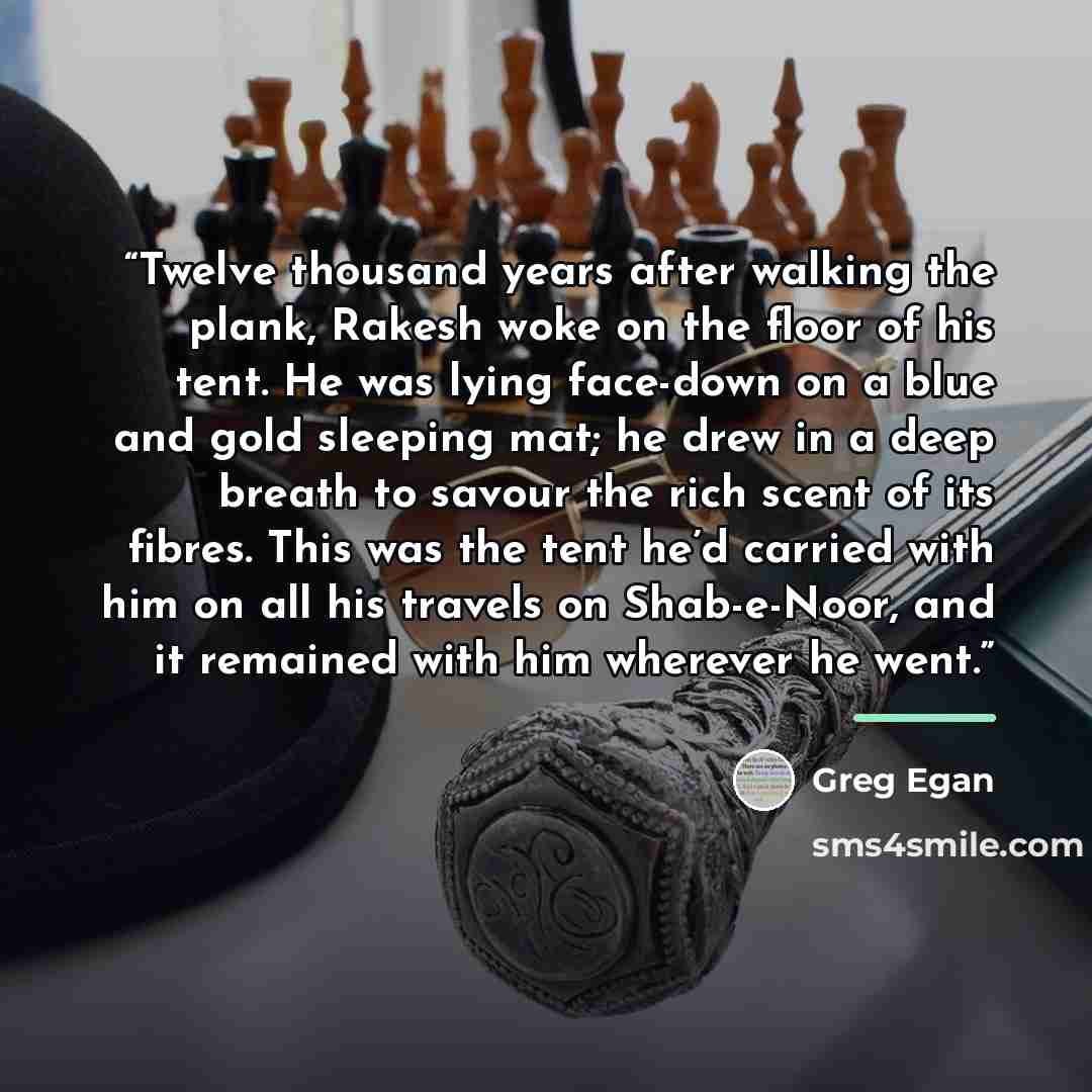 “Twelve thousand years after walking the plank, Rakesh woke on the floor of his tent. He was lying face-down on a blue and gold sleeping mat; he drew in a deep breath to savour the rich scent of its fibres. This was the tent he’d carried with him on all his travels on Shab-e-Noor, and it remained…” quote by Greg Egan