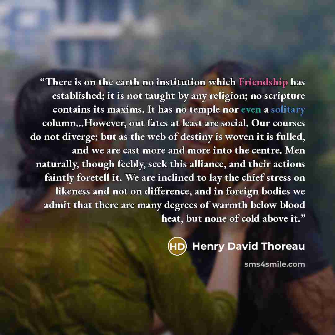 “There is on the earth no institution which Friendship has established; it is not taught by any religion; no scripture contains its maxims. It has no temple nor even a solitary column...However, out fates at least are social. Our courses do not diverge; but as the web of destiny is woven it is…” quote by Henry David Thoreau