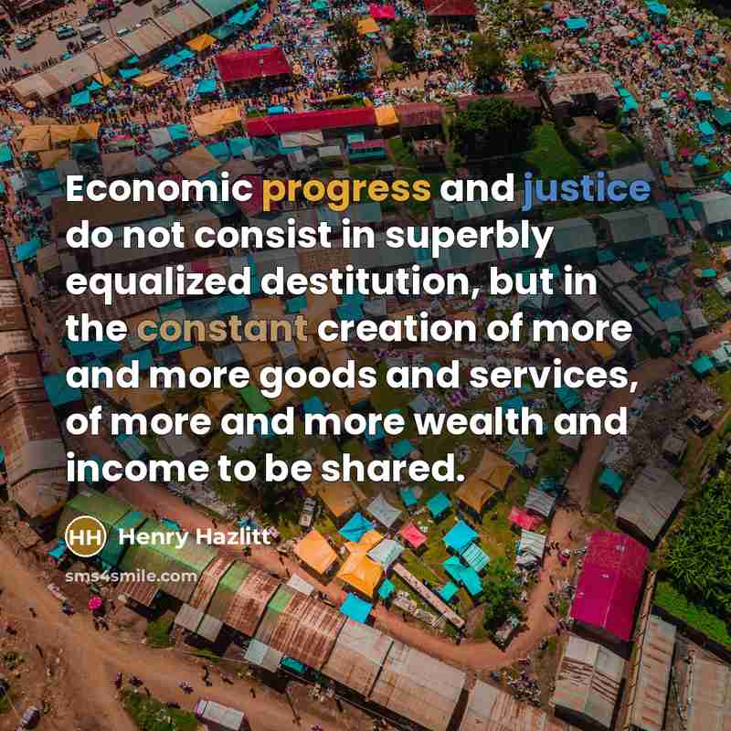 “Economic progress and justice do not consist in superbly equalized destitution, but in the constant creation of more and more goods and services, of more and more wealth and income to be shared.” quote by Henry Hazlitt