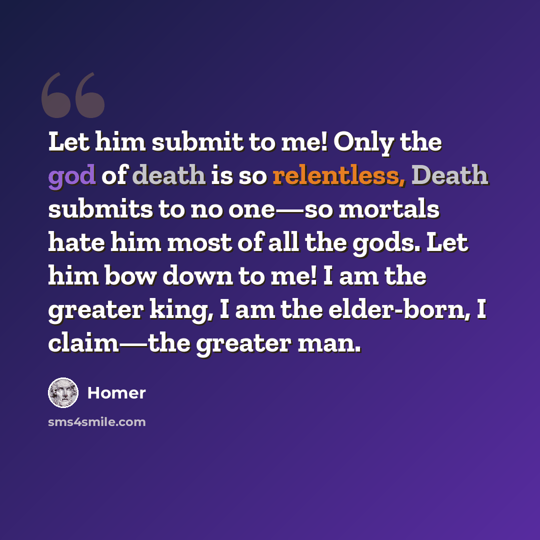 “Let him submit to me! Only the god of death is so relentless, Death submits to no one—so mortals hate him most of all the gods. Let him bow down to me! I am the greater king, I am the elder-born, I claim—the greater man.” quote by Homer
