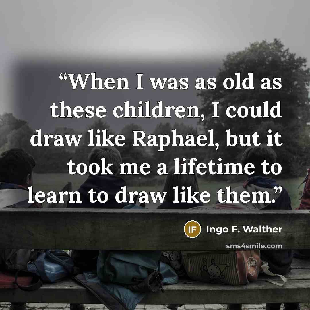 “When I was as old as these children, I could draw like Raphael, but it took me a lifetime to learn to draw like them.” quote by Ingo F. Walther