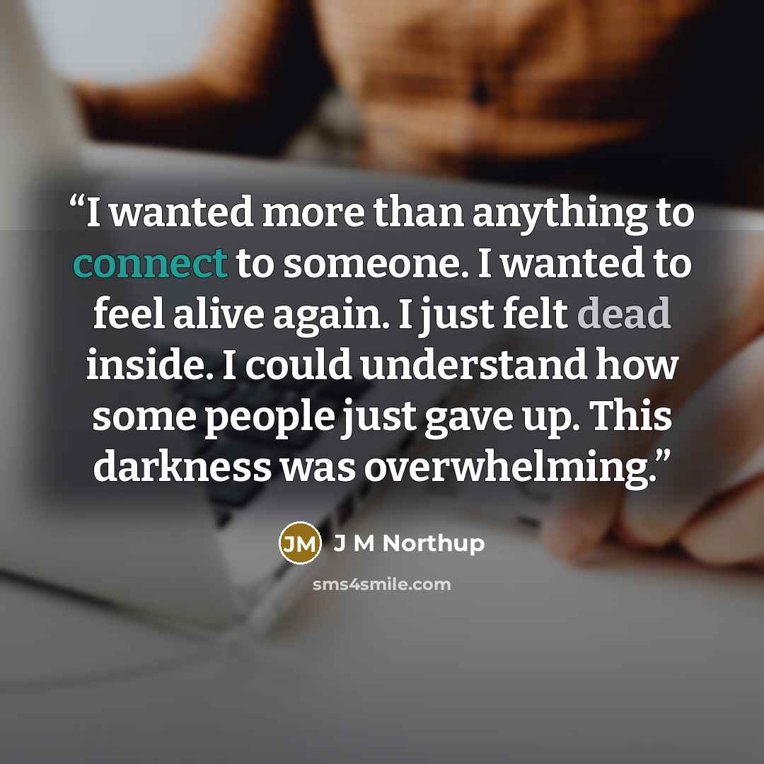 “I wanted more than anything to connect to someone. I wanted to feel alive again. I just felt dead inside. I could understand how some people just gave up. This darkness was overwhelming.” quote by J M Northup