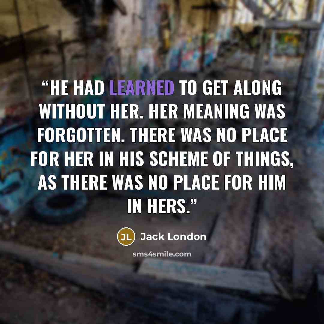 “He had learned to get along without her. Her meaning was forgotten. There was no place for her in his scheme of things, as there was no place for him in hers.” quote by Jack London
