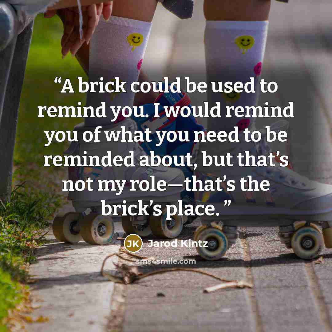 “A brick could be used to remind you. I would remind you of what you need to be reminded about, but that’s not my role—that’s the brick’s place.” quote by Jarod Kintz