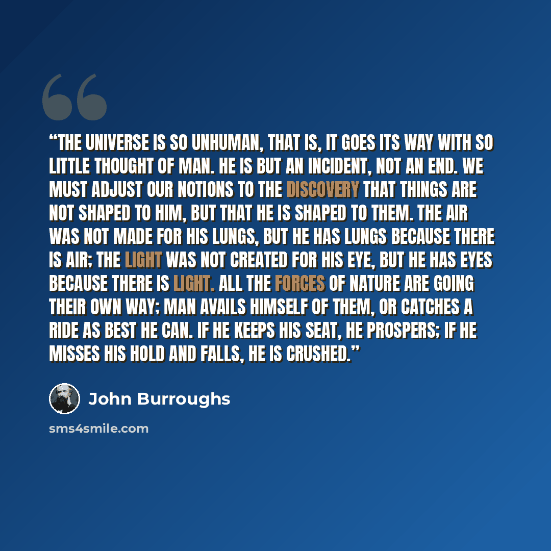 “The universe is so unhuman, that is, it goes its way with so little thought of man. He is but an incident, not an end. We must adjust our notions to the discovery that things are not shaped to him, but that he is shaped to them. The air was not made for his lungs, but he has lungs because there is…” quote by John Burroughs