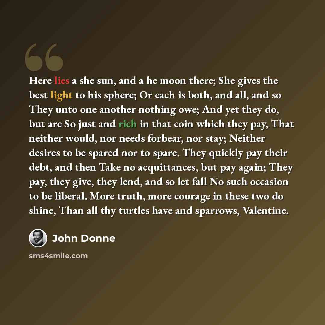 “Here lies a she sun, and a he moon there; She gives the best light to his sphere; Or each is both, and all, and so They unto one another nothing owe; And yet they do, but are So just and rich in that coin which they pay, That neither would, nor needs forbear, nor stay; Neither desires to be spared…” quote by John Donne