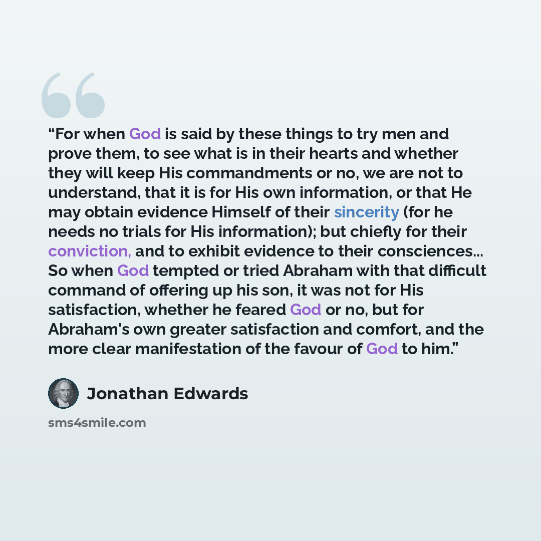 “For when God is said by these things to try men and prove them, to see what is in their hearts and whether they will keep His commandments or no, we are not to understand, that it is for His own information, or that He may obtain evidence Himself of their sincerity (for he needs no trials for His…” quote by Jonathan Edwards