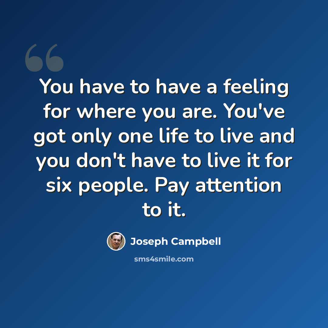 “You have to have a feeling for where you are. You've got only one life to live and you don't have to live it for six people. Pay attention to it.” quote by Joseph Campbell