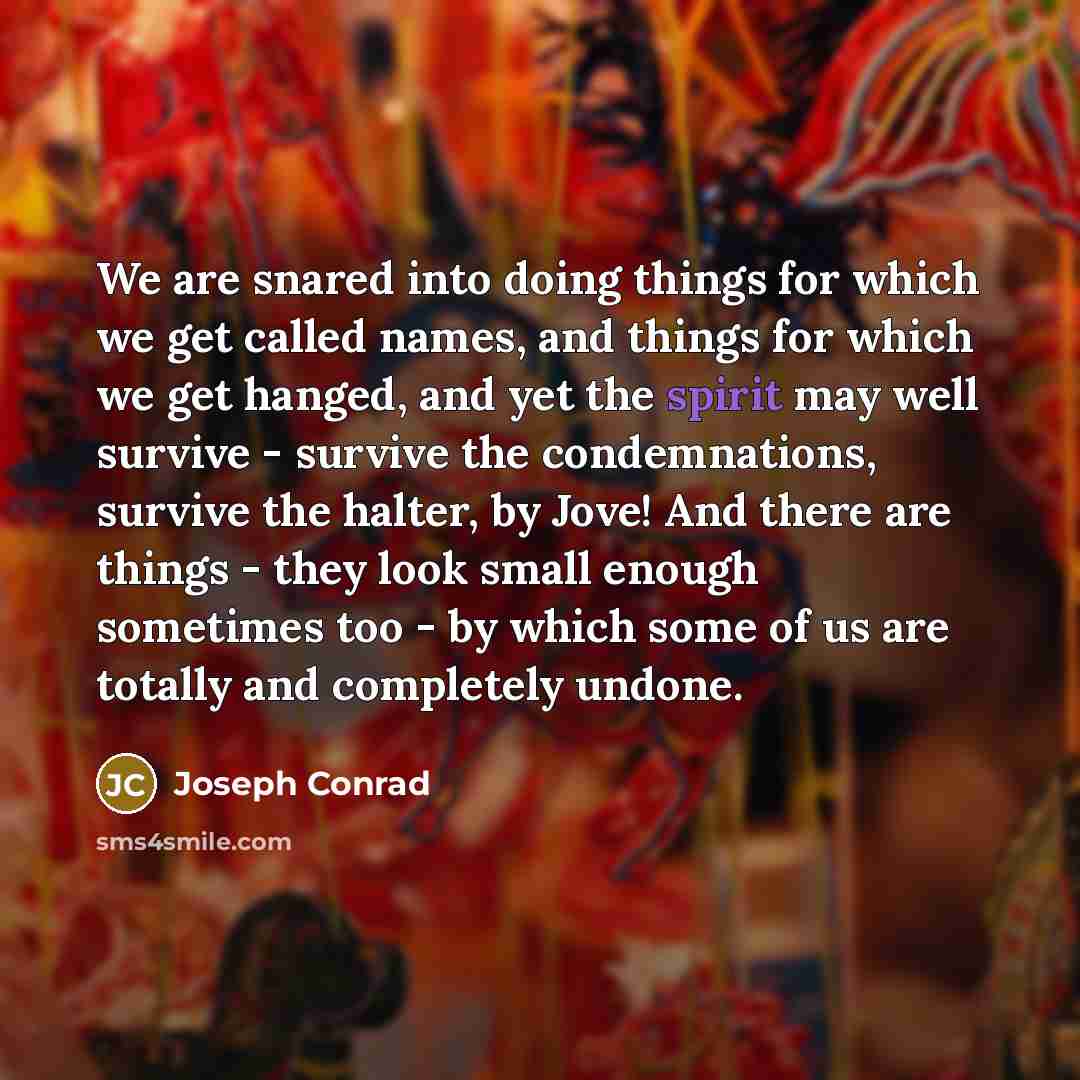 “We are snared into doing things for which we get called names, and things for which we get hanged, and yet the spirit may well survive - survive the condemnations, survive the halter, by Jove! And there are things - they look small enough sometimes too - by which some of us are totally and…” quote by Joseph Conrad