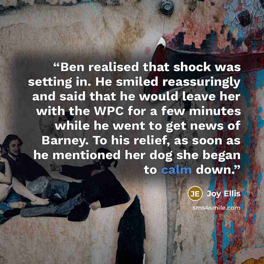 “Ben realised that shock was setting in. He smiled reassuringly and said that he would leave her with the WPC for a few minutes while he went to get news of Barney. To his relief, as soon as he mentioned her dog she began to calm down.” quote by Joy Ellis