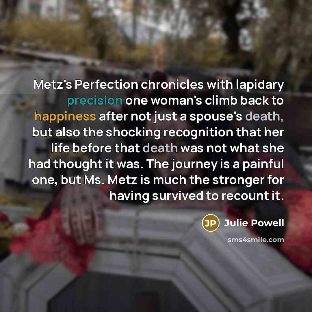 “Metz's Perfection chronicles with lapidary precision one woman's climb back to happiness after not just a spouse's death, but also the shocking recognition that her life before that death was not what she had thought it was. The journey is a painful one, but Ms. Metz is much the stronger for…” quote by Julie Powell