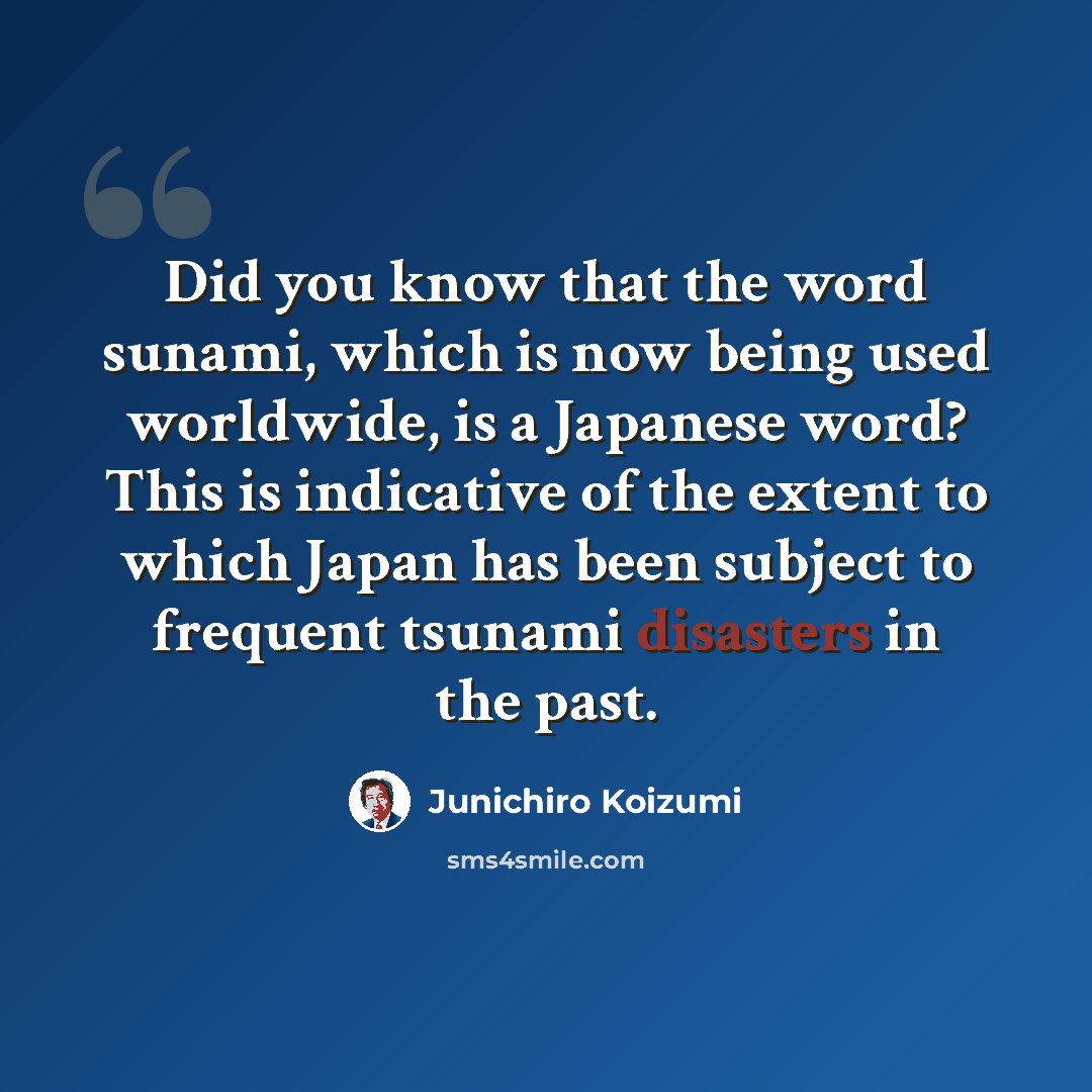 “Did you know that the word sunami, which is now being used worldwide, is a Japanese word? This is indicative of the extent to which Japan has been subject to frequent tsunami disasters in the past.” quote by Junichiro Koizumi