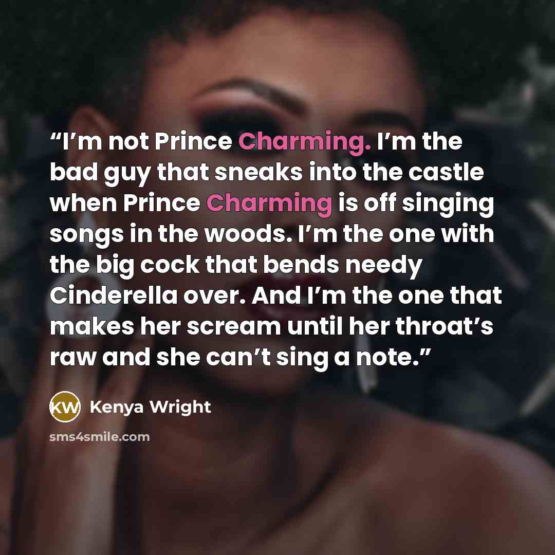 “I’m not Prince Charming. I’m the bad guy that sneaks into the castle when Prince Charming is off singing songs in the woods. I’m the one with the big cock that bends needy Cinderella over. And I’m the one that makes her scream until her throat’s raw and she can’t sing a note.” quote by Kenya Wright
