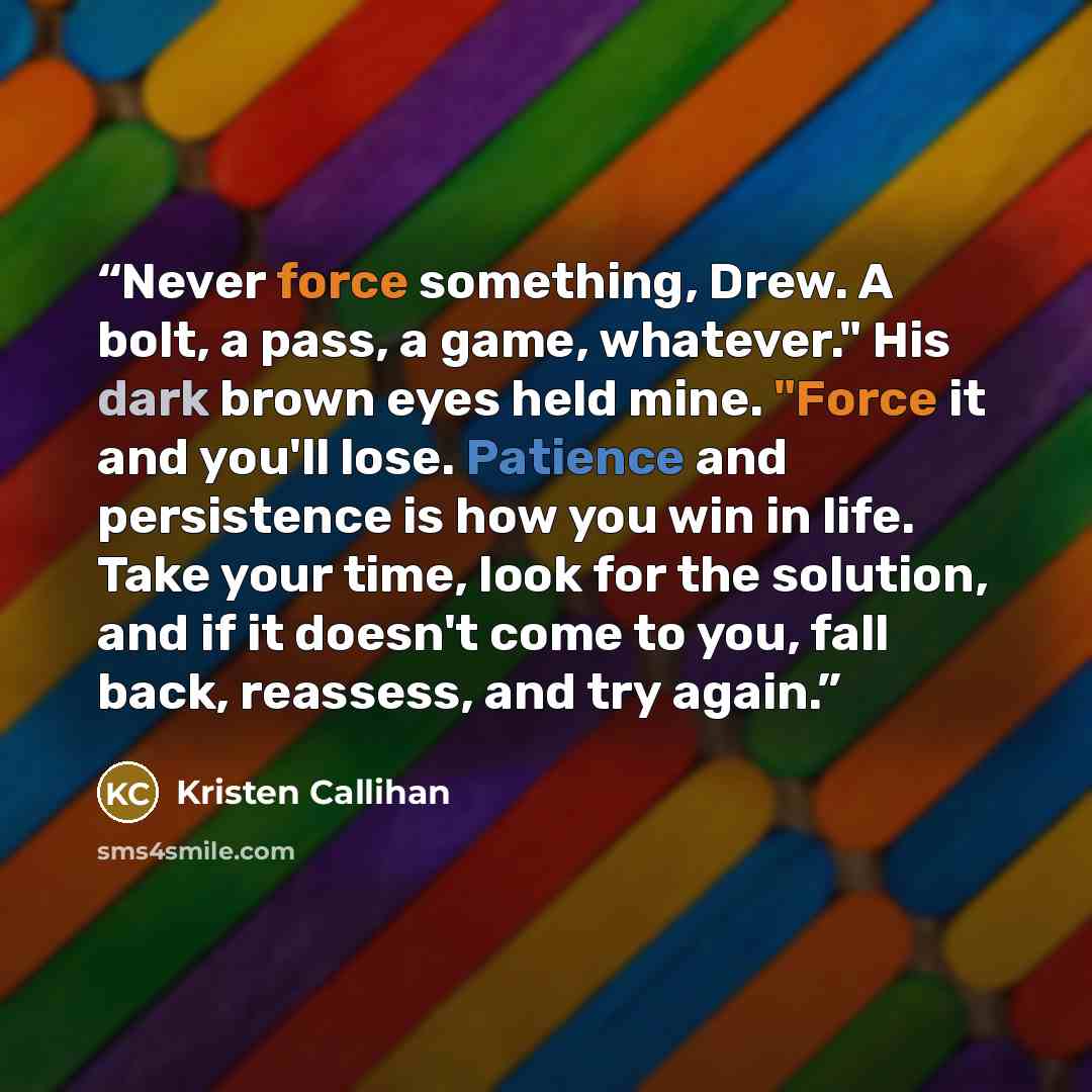 “Never force something, Drew. A bolt, a pass, a game, whatever." His dark brown eyes held mine. "Force it and you'll lose. Patience and persistence is how you win in life. Take your time, look for the solution, and if it doesn't come to you, fall back, reassess, and try again.” quote by Kristen Callihan