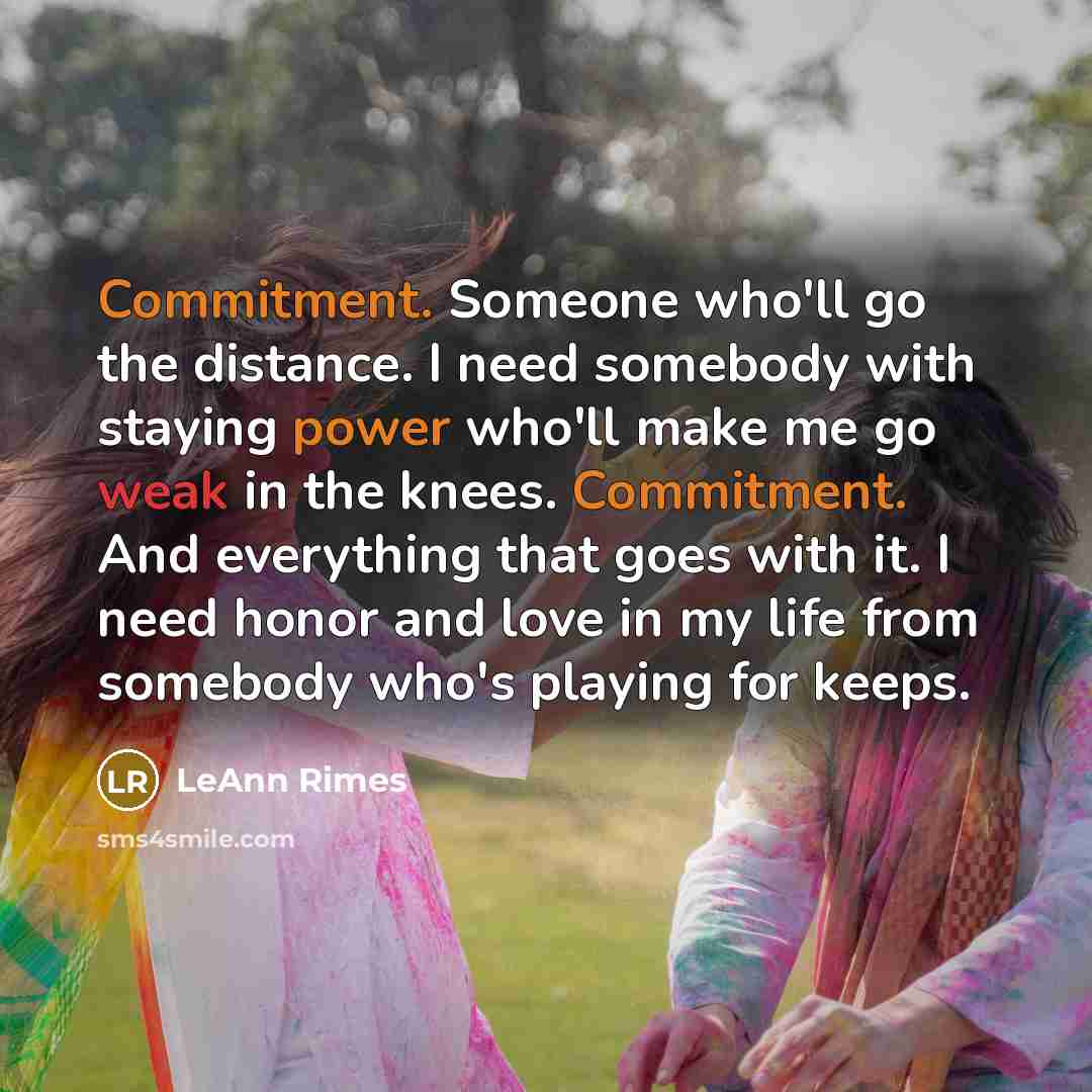 “Commitment. Someone who'll go the distance. I need somebody with staying power who'll make me go weak in the knees. Commitment. And everything that goes with it. I need honor and love in my life from somebody who's playing for keeps.” quote by LeAnn Rimes