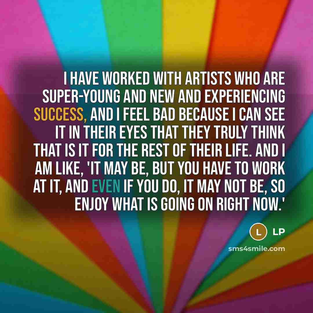 “I have worked with artists who are super-young and new and experiencing success, and I feel bad because I can see it in their eyes that they truly think that is it for the rest of their life. And I am like, 'It may be, but you have to work at it, and even if you do, it may not be, so enjoy what is…” quote by LP