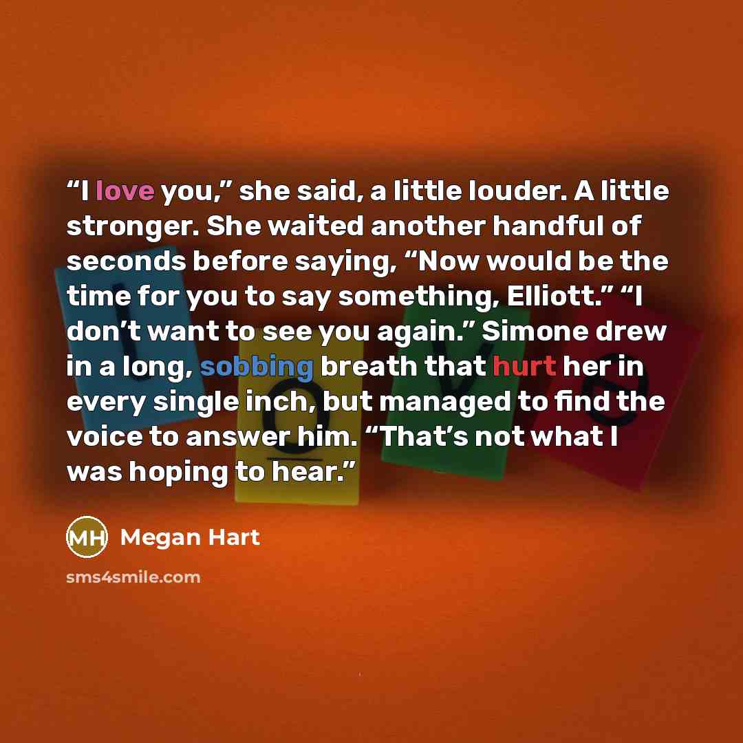 “I love you,” she said, a little louder. A little stronger. She waited another handful of seconds before saying, “Now would be the time for you to say something, Elliott.” “I don’t want to see you again.” Simone drew in a long, sobbing breath that hurt her in every single inch, but managed to find…” quote by Megan Hart