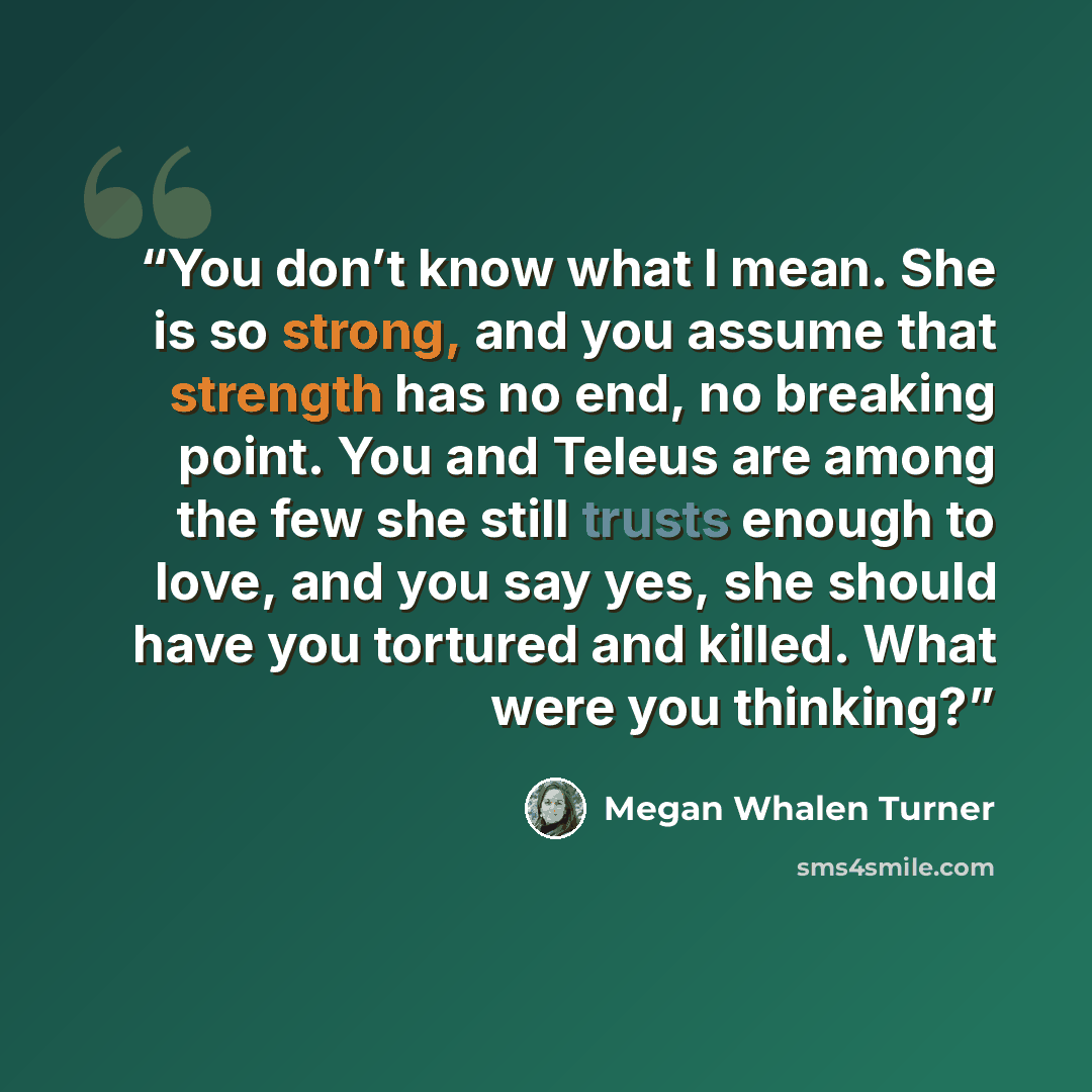 “You don’t know what I mean. She is so strong, and you assume that strength has no end, no breaking point. You and Teleus are among the few she still trusts enough to love, and you say yes, she should have you tortured and killed. What were you thinking?” quote by Megan Whalen Turner