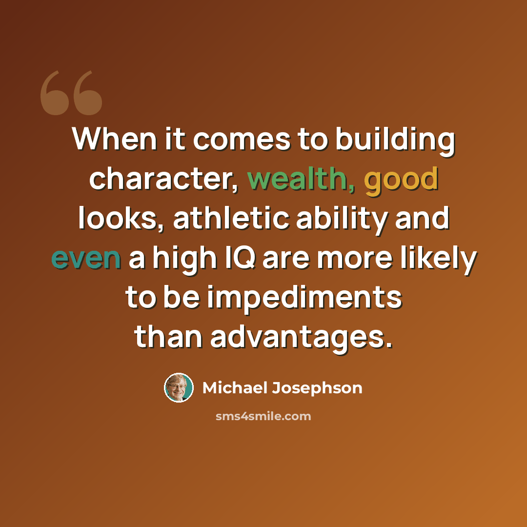 “When it comes to building character, wealth, good looks, athletic ability and even a high IQ are more likely to be impediments than advantages.” quote by Michael Josephson