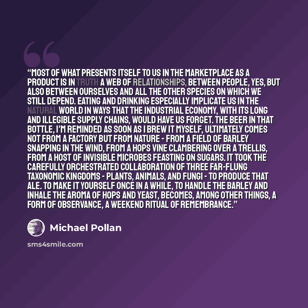 “Most of what presents itself to us in the marketplace as a product is in truth a web of relationships, between people, yes, but also between ourselves and all the other species on which we still depend. Eating and drinking especially implicate us in the natural world in ways that the industrial…” quote by Michael Pollan