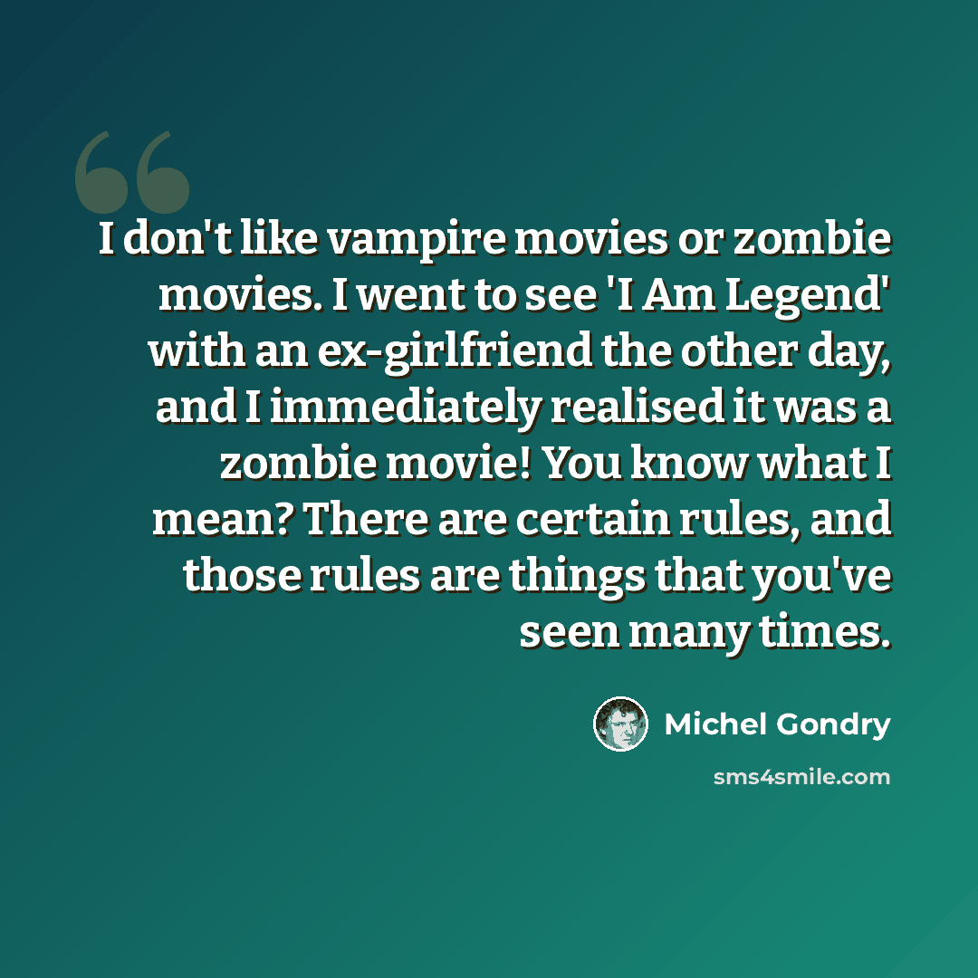 “I don't like vampire movies or zombie movies. I went to see 'I Am Legend' with an ex-girlfriend the other day, and I immediately realised it was a zombie movie! You know what I mean? There are certain rules, and those rules are things that you've seen many times.” quote by Michel Gondry