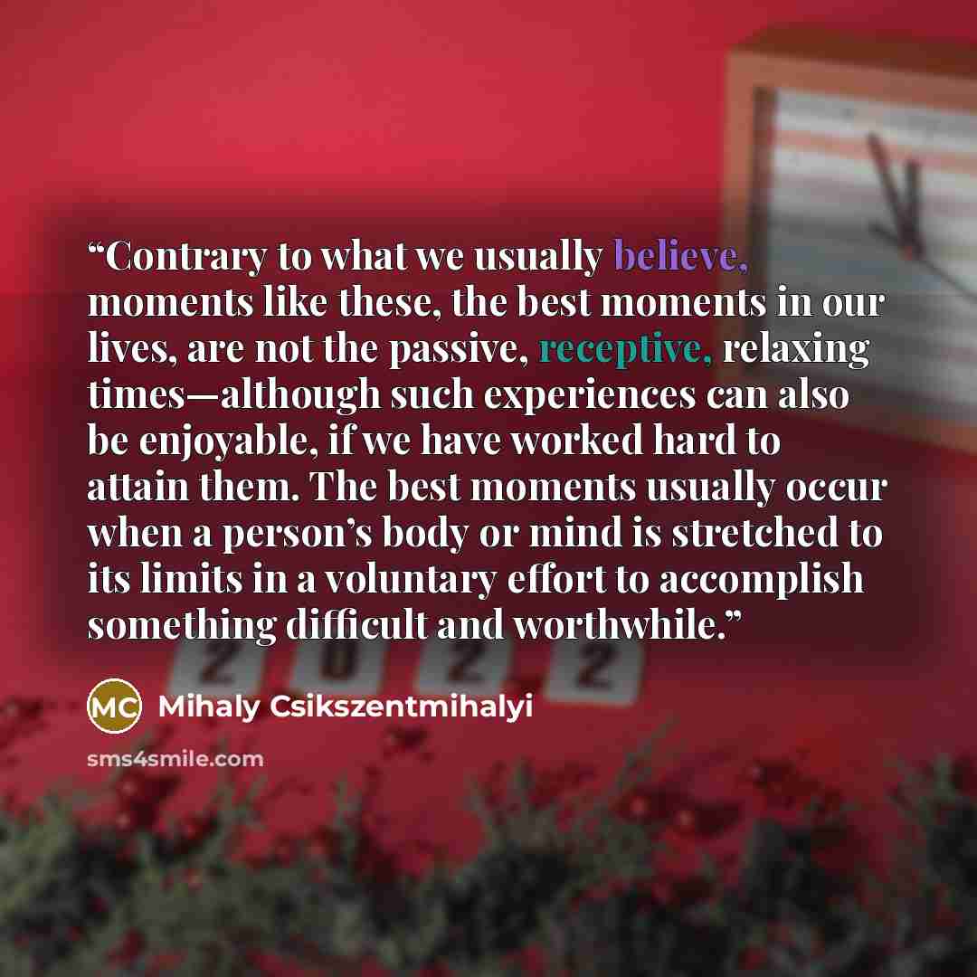 “Contrary to what we usually believe, moments like these, the best moments in our lives, are not the passive, receptive, relaxing times—although such experiences can also be enjoyable, if we have worked hard to attain them. The best moments usually occur when a person’s body or mind is stretched to…” quote by Mihaly Csikszentmihalyi