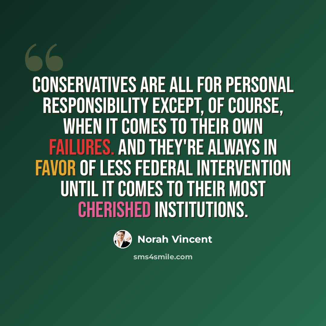 “Conservatives are all for personal responsibility except, of course, when it comes to their own failures. And they're always in favor of less federal intervention until it comes to their most cherished institutions.” quote by Norah Vincent