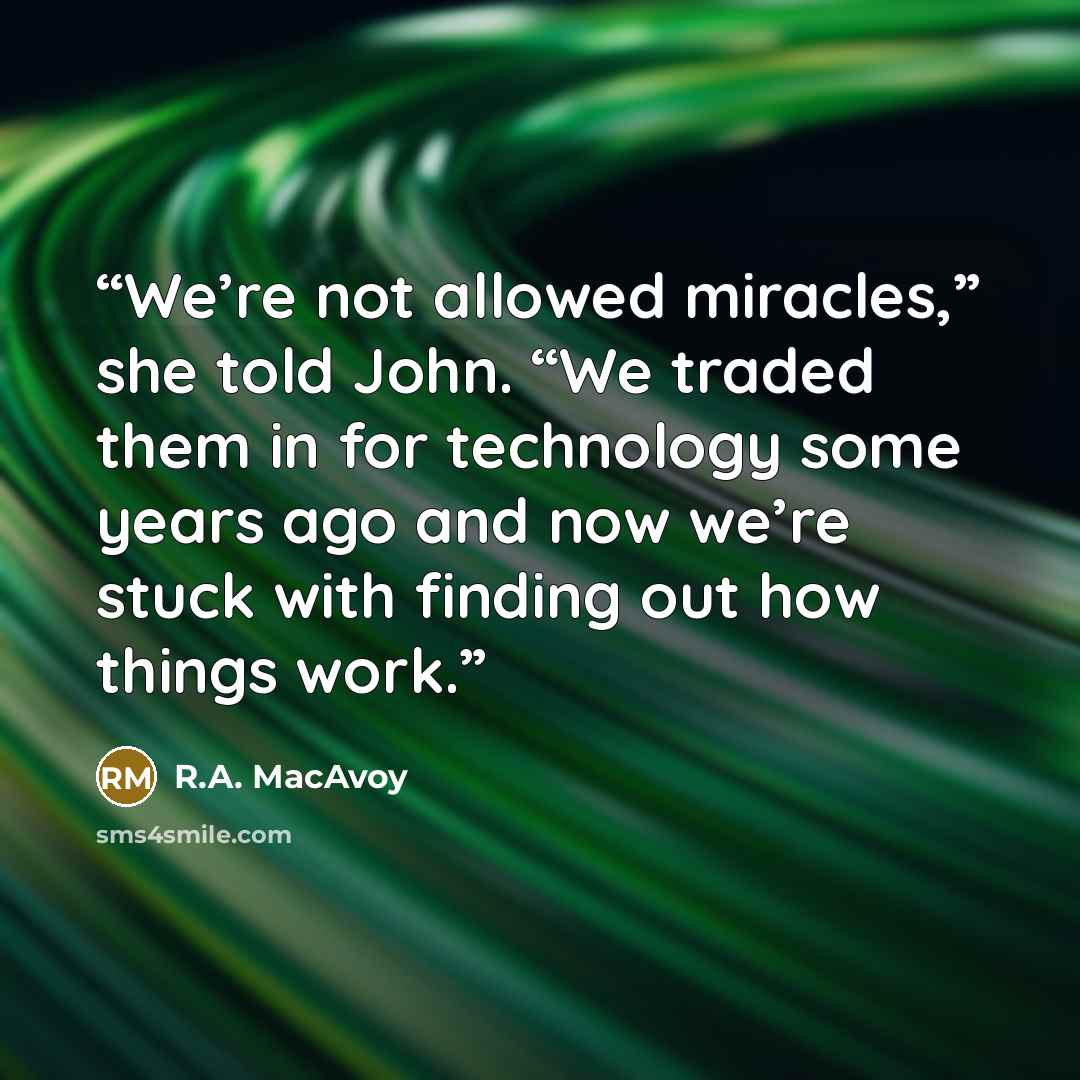 “We’re not allowed miracles,” she told John. “We traded them in for technology some years ago and now we’re stuck with finding out how things work.” quote by R.A. MacAvoy