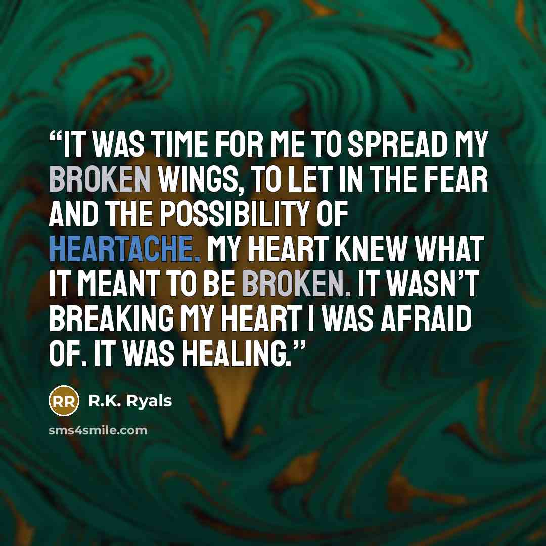 “It was time for me to spread my broken wings, to let in the fear and the possibility of heartache. My heart knew what it meant to be broken. It wasn’t breaking my heart I was afraid of. It was healing.” quote by R.K. Ryals