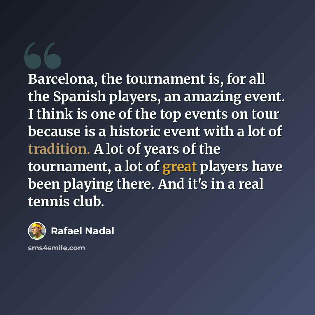 “Barcelona, the tournament is, for all the Spanish players, an amazing event. I think is one of the top events on tour because is a historic event with a lot of tradition. A lot of years of the tournament, a lot of great players have been playing there. And it's in a real tennis club.” quote by Rafael Nadal