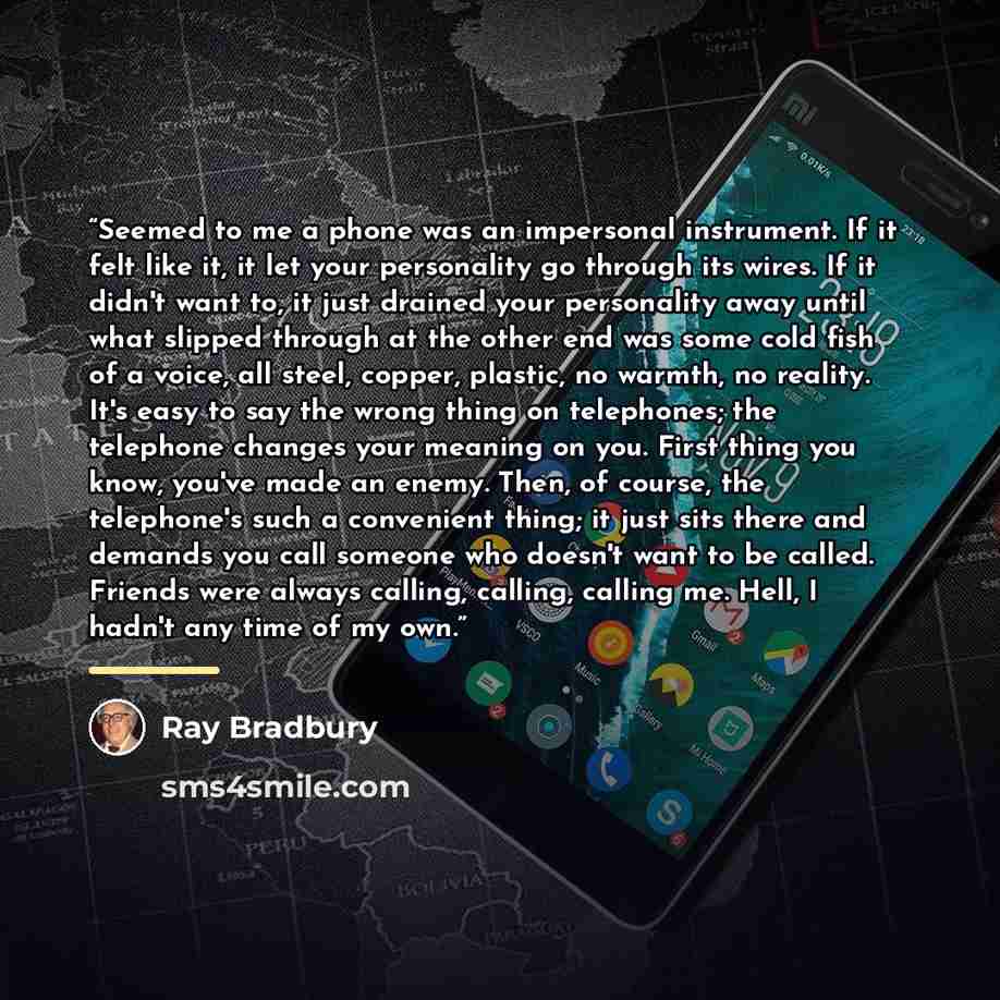 “Seemed to me a phone was an impersonal instrument. If it felt like it, it let your personality go through its wires. If it didn't want to, it just drained your personality away until what slipped through at the other end was some cold fish of a voice, all steel, copper, plastic, no warmth, no…” quote by Ray Bradbury
