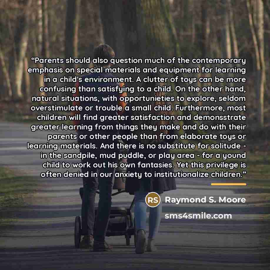 “Parents should also question much of the contemporary emphasis on special materials and equipment for learning in a child's environment. A clutter of toys can be more confusing than satisfying to a child. On the other hand, natural situations, with opportunieties to explore, seldom overstimulate…” quote by Raymond S. Moore