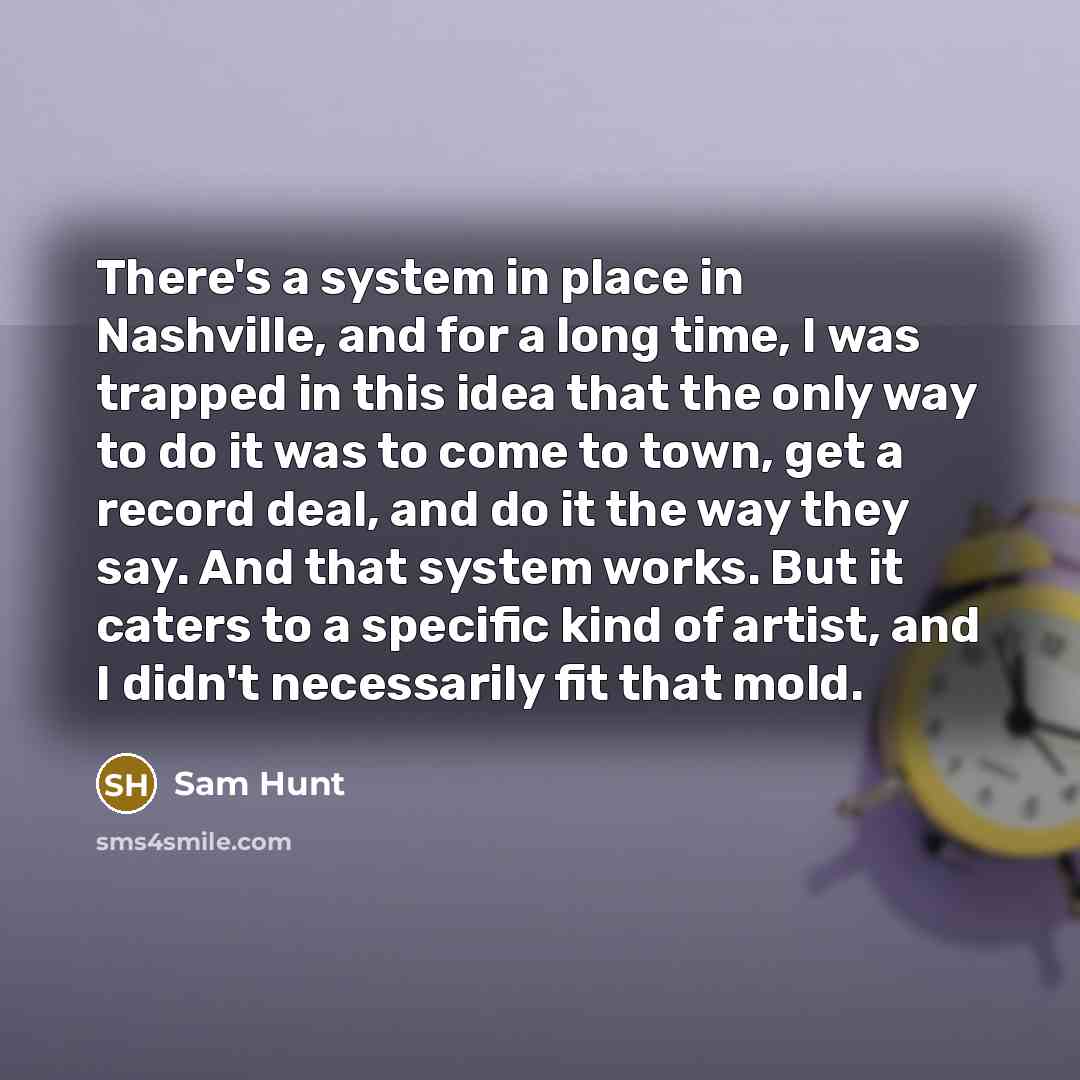 “There's a system in place in Nashville, and for a long time, I was trapped in this idea that the only way to do it was to come to town, get a record deal, and do it the way they say. And that system works. But it caters to a specific kind of artist, and I didn't necessarily fit that mold.” quote by Sam Hunt