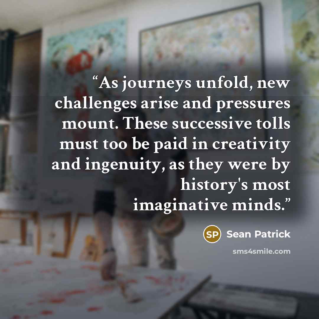 “As journeys unfold, new challenges arise and pressures mount. These successive tolls must too be paid in creativity and ingenuity, as they were by history's most imaginative minds.” quote by Sean Patrick